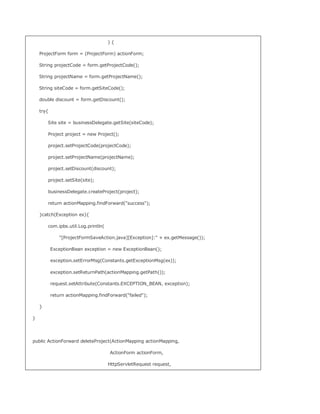 ){

    ProjectForm form = (ProjectForm) actionForm;

    String projectCode = form.getProjectCode();

    String projectName = form.getProjectName();

    String siteCode = form.getSiteCode();

    double discount = form.getDiscount();

    try{

        Site site = businessDelegate.getSite(siteCode);

        Project project = new Project();

        project.setProjectCode(projectCode);

        project.setProjectName(projectName);

        project.setDiscount(discount);

        project.setSite(site);

        businessDelegate.createProject(project);

        return actionMapping.findForward(success);

    }catch(Exception ex){

        com.ipbs.util.Log.println(

              [ProjectFormSaveAction.java][Exception]: + ex.getMessage());

           ExceptionBean exception = new ExceptionBean();

           exception.setErrorMsg(Constants.getExceptionMsg(ex));

           exception.setReturnPath(actionMapping.getPath());

           request.setAttribute(Constants.EXCEPTION_BEAN, exception);

           return actionMapping.findForward(failed);

    }

}




public ActionForward deleteProject(ActionMapping actionMapping,

                                     ActionForm actionForm,

                                     HttpServletRequest request,
 