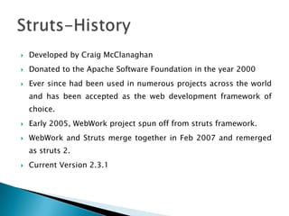  Developed by Craig McClanaghan
 Donated to the Apache Software Foundation in the year 2000
 Ever since had been used in numerous projects across the world
and has been accepted as the web development framework of
choice.
 Early 2005, WebWork project spun off from struts framework.
 WebWork and Struts merge together in Feb 2007 and remerged
as struts 2.
 Current Version 2.3.1
 