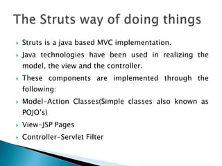  Struts is a java based MVC implementation.
 Java technologies have been used in realizing the
model, the view and the controller.
 These components are implemented through the
following:
 Model-Action Classes(Simple classes also known as
POJO’s)
 View-JSP Pages
 Controller-Servlet Filter
 