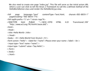 We also need to create one page “index.jsp”. This file will serve as the initial action URL
where a user can click to tell the Struts 2 framework to call the a defined method of the
HelloWorldAction class and render the HelloWorld.jsp view.
<%@ page language="java" contentType="text/html; charset=ISO-8859-1"
pageEncoding="ISO-8859-1"%>
<%@ taglib prefix="s" uri="/struts-tags"%>
<!DOCTYPE html PUBLIC "-//W3C//DTD HTML 4.01 Transitional//EN"
"http://www.w3.org/TR/html4/loose.dtd">
<html>
<head>
<title>Hello World</title>
</head>
<body> <h1>Hello World From Struts2</h1>
<form action="hello"> <label for="name">Please enter your name</label><br/>
<input type="text" name="name"/>
<input type="submit" value="Say Hello"/>
</form>
</body>
</html>
 