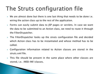  We are almost done but there is one last thing that needs to be done i.e.
wiring the action class up to the rest of the application.
 Forms can easily submit data to JSP pages or servlets. In case we want
the data to be submitted to an Action class, we need to route it through
the FilterDispatcher.
 The FilterDispatcher looks up the struts configuration file and decided
which Action class has to be instantiated and whose method has to be
called.
 Configuration information related to Action classes are stored in the
struts.xml file.
 This file should be present in the same place where other classes are
stored, i.e. /WEB-INF/classes.
 
