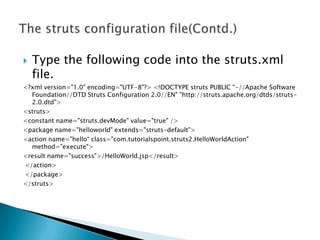  Type the following code into the struts.xml
file.
<?xml version="1.0" encoding="UTF-8"?> <!DOCTYPE struts PUBLIC "-//Apache Software
Foundation//DTD Struts Configuration 2.0//EN" "http://struts.apache.org/dtds/struts-
2.0.dtd">
<struts>
<constant name="struts.devMode" value="true" />
<package name="helloworld" extends="struts-default">
<action name="hello“ class="com.tutorialspoint.struts2.HelloWorldAction"
method="execute">
<result name="success">/HelloWorld.jsp</result>
</action>
</package>
</struts>
 