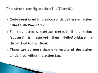  Code mentioned in previous slide defines an action
called HelloWorldAction.
 For this action’s execute method, if the string
“success” is returned then HelloWorld.jsp is
dispatched to the client.
 There can be more than one results of the action
all defined within the action tag.
 