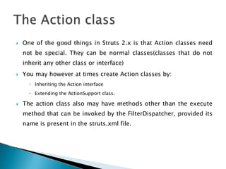  One of the good things in Struts 2.x is that Action classes need
not be special. They can be normal classes(classes that do not
inherit any other class or interface)
 You may however at times create Action classes by:
 Inheriting the Action interface
 Extending the ActionSupport class.
 The action class also may have methods other than the execute
method that can be invoked by the FilterDispatcher, provided its
name is present in the struts.xml file.
 