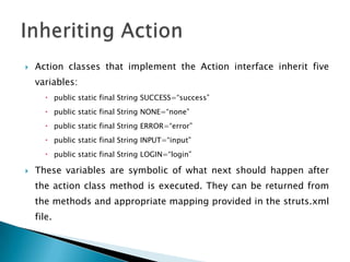 Action classes that implement the Action interface inherit five
variables:
 public static final String SUCCESS=“success”
 public static final String NONE=“none”
 public static final String ERROR=“error”
 public static final String INPUT=“input”
 public static final String LOGIN=“login”
 These variables are symbolic of what next should happen after
the action class method is executed. They can be returned from
the methods and appropriate mapping provided in the struts.xml
file.
 