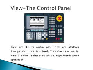 Views are like the control panel. They are interfaces
through which data is entered. They also show results.
Views are what the data users see and experience in a web
application.
 
