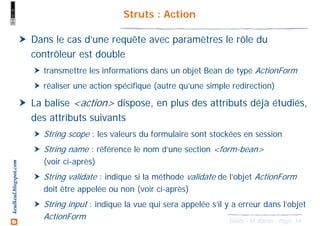 14Struts - M. Baron - Page
keulkeul.blogspot.com Struts : Action
Dans le cas d’une requête avec paramètres le rôle du
contrôleur est double
transmettre les informations dans un objet Bean de type ActionForm
réaliser une action spécifique (autre qu’une simple redirection)
La balise <action> dispose, en plus des attributs déjà étudiés,
des attributs suivants
String scope : les valeurs du formulaire sont stockées en session
String name : référence le nom d’une section <form-bean>
(voir ci-après)
String validate : indique si la méthode validate de l’objet ActionForm
doit être appelée ou non (voir ci-après)
String input : indique la vue qui sera appelée s’il y a erreur dans l’objet
ActionForm
 