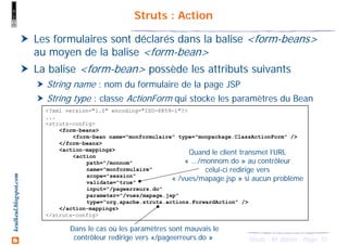 15Struts - M. Baron - Page
keulkeul.blogspot.com Struts : Action
Les formulaires sont déclarés dans la balise <form-beans>
au moyen de la balise <form-bean>
La balise <form-bean> possède les attributs suivants
String name : nom du formulaire de la page JSP
String type : classe ActionForm qui stocke les paramètres du Bean
<?xml version="1.0" encoding="ISO-8859-1"?>
...
<struts-config>
<form-beans>
<form-bean name="monformulaire" type="monpackage.ClassActionForm" />
</form-beans>
<action-mappings>
<action
path="/monnom"
name="monformulaire"
scope="session"
validate="true"
input="/pageerreurs.do"
parameter="/vues/mapage.jsp"
type="org.apache.struts.actions.ForwardAction" />
</action-mappings>
</struts-config>
Quand le client transmet l’URL
« .../monnom.do » au contrôleur
celui-ci redirige vers
« /vues/mapage.jsp » si aucun problème
Dans le cas où les paramètres sont mauvais le
contrôleur redirige vers «/pageerreurs.do »
 