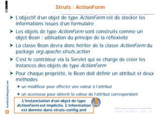 18Struts - M. Baron - Page
keulkeul.blogspot.com Struts : ActionForm
L’objectif d’un objet de type ActionForm est de stocker les
informations issues d’un formulaire
Les objets de type ActionForm sont construits comme un
objet Bean : utilisation du principe de la réflexivité
La classe Bean devra donc hériter de la classe ActionForm du
package org.apache.struts.action
C’est le contrôleur via la Servlet qui se charge de créer les
instances des objets de type ActionForm
Pour chaque propriété, le Bean doit définir un attribut et deux
méthodes
un modifieur pour affecter une valeur à l’attribut
un accesseur pour obtenir la valeur de l’attribut correspondant
L’instanciation d’un objet de type
ActionForm est implicite. L’information
est donnée dans struts-config.xml
 