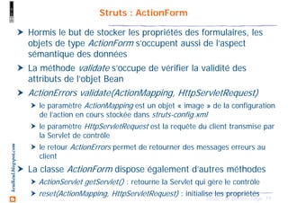 19Struts - M. Baron - Page
keulkeul.blogspot.com Struts : ActionForm
Hormis le but de stocker les propriétés des formulaires, les
objets de type ActionForm s’occupent aussi de l’aspect
sémantique des données
La méthode validate s’occupe de vérifier la validité des
attributs de l’objet Bean
ActionErrors validate(ActionMapping, HttpServletRequest)
le paramètre ActionMapping est un objet « image » de la configuration
de l’action en cours stockée dans struts-config.xml
le paramètre HttpServletRequest est la requête du client transmise par
la Servlet de contrôle
le retour ActionErrors permet de retourner des messages erreurs au
client
La classe ActionForm dispose également d’autres méthodes
ActionServlet getServlet() : retourne la Servlet qui gère le contrôle
reset(ActionMapping, HttpServletRequest) : initialise les propriétés
 