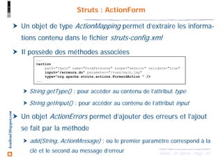 20Struts - M. Baron - Page
keulkeul.blogspot.com Struts : ActionForm
Un objet de type ActionMapping permet d’extraire les informa-
tions contenu dans le fichier struts-config.xml
Il possède des méthodes associées
String getType() : pour accéder au contenu de l’attribut type
String getInput() : pour accéder au contenu de l’attribut input
Un objet ActionErrors permet d’ajouter des erreurs et l’ajout
se fait par la méthode
add(String, ActionMessage) : où le premier paramètre correspond à la
clé et le second au message d’erreur
...
<action
path="/main" name="formPersonne" scope="session" validate="true"
input="/erreurs.do" parameter="/vues/main.jsp"
type="org.apache.struts.actions.ForwardAction " />
...
 