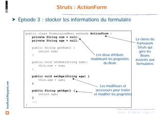 21Struts - M. Baron - Page
keulkeul.blogspot.com Struts : ActionForm
Épisode 3 : stocker les informations du formulaire
public class FormulaireBean extends ActionForm {
private String nom = null;
private String age = null;
public String getNom() {
return nom;
}
public void setNom(String nom){
this.nom = nom;
}
public void setAge(String age) {
this.age = age;
}
public String getAge() {
return age;
}
...
}
Les deux attributs
modélisant les propriétés
du Bean
Les modifieurs et
accesseurs pour traiter
et modifier les propriétés
La classe du
framework
Struts qui
gère les
Beans
associés aux
formulaires
 