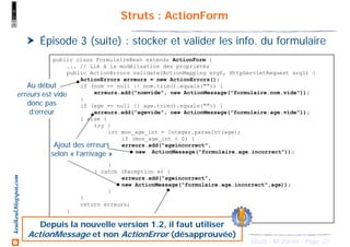 22Struts - M. Baron - Page
keulkeul.blogspot.com Struts : ActionForm
Épisode 3 (suite) : stocker et valider les info. du formulaire
public class FormulaireBean extends ActionForm {
... // Lié à la modélisation des propriétés
public ActionErrors validate(ActionMapping arg0, HttpServletRequest arg1) {
ActionErrors erreurs = new ActionErrors();
if (nom == null || nom.trim().equals("")) {
erreurs.add("nomvide", new ActionMessage("formulaire.nom.vide"));
}
if (age == null || age.trim().equals("")) {
erreurs.add("agevide", new ActionMessage("formulaire.age.vide"));
} else {
try {
int mon_age_int = Integer.parseInt(age);
if (mon_age_int < 0) {
erreurs.add("ageincorrect",
new ActionMessage("formulaire.age.incorrect"));
}
} catch (Exception e) {
erreurs.add("ageincorrect",
new ActionMessage("formulaire.age.incorrect",age));
}
}
return erreurs;
}
}
Au début
erreurs est vide
donc pas
d’erreur
Ajout des erreurs
selon « l’arrivage »
Depuis la nouvelle version 1.2, il faut utiliser
ActionMessage et non ActionError (désapprouvée)
 