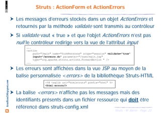 23Struts - M. Baron - Page
keulkeul.blogspot.com Struts : ActionForm et ActionErrors
Les messages d’erreurs stockés dans un objet ActionErrors et
retournés par la méthode validate sont transmis au contrôleur
Si validate vaut « true » et que l’objet ActionErrors n’est pas
null le contrôleur redirige vers la vue de l’attribut input
Les erreurs sont affichées dans la vue JSP au moyen de la
balise personnalisée <errors> de la bibliothèque Struts-HTML
La balise <errors> n’affiche pas les messages mais des
identifiants présents dans un fichier ressource qui doit être
référencé dans struts-config.xml
...
<action
path="/main" name="formPersonne" scope="session" validate="true"
input="/erreurs.do" parameter="/vues/main.jsp"
type="org.apache.struts.actions.ForwardAction " />
...
<%@ taglib uri="htmlstruts" prefix="html" %>
<html:errors/>
 