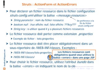 24Struts - M. Baron - Page
keulkeul.blogspot.com
Pour déclarer un fichier ressource dans le fichier configuration
struts-config.xml utiliser la balise <message-resources>
String parameter : nom du fichier ressource
boolean null : true affiche null, false affiche ???key???
String key : à utiliser quand il y a plusieurs fichiers ressources
Le fichier ressource doit porter comme extension .properties
Exemple de fichier : toto.properties
Le fichier ressource doit être placer obligatoirement dans un
sous-répertoire de /WEB-INF/classes. Exemples :
/WEB-INF/classes/toto.properties
/WEB-INF/classes/
Pour choisir le fichier ressource, utilisez l’attribut bundle dans
la balise <errors> en indiquant le nom de la clé
Struts : ActionForm et ActionErrors
Les fichiers ressources sont
obligatoires quand vous utilisez la
balise <errors> dans une page JSP
De préférence à la
fin du fichier
struts-config.xml
 