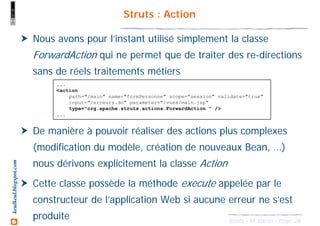 26Struts - M. Baron - Page
keulkeul.blogspot.com Struts : Action
Nous avons pour l’instant utilisé simplement la classe
ForwardAction qui ne permet que de traiter des re-directions
sans de réels traitements métiers
De manière à pouvoir réaliser des actions plus complexes
(modification du modèle, création de nouveaux Bean, …)
nous dérivons explicitement la classe Action
Cette classe possède la méthode execute appelée par le
constructeur de l’application Web si aucune erreur ne s’est
produite
...
<action
path="/main" name="formPersonne" scope="session" validate="true"
input="/erreurs.do" parameter="/vues/main.jsp"
type="org.apache.struts.actions.ForwardAction " />
...
 