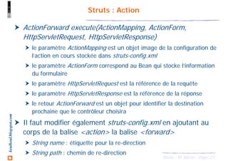 27Struts - M. Baron - Page
keulkeul.blogspot.com Struts : Action
ActionForward execute(ActionMapping, ActionForm,
HttpServletRequest, HttpServletResponse)
le paramètre ActionMapping est un objet image de la configuration de
l’action en cours stockée dans struts-config.xml
le paramètre ActionForm correspond au Bean qui stocke l’information
du formulaire
le paramètre HttpServletRequest est la référence de la requête
le paramètre HttpServletResponse est la référence de la réponse
le retour ActionForward est un objet pour identifier la destination
prochaine que le contrôleur choisira
Il faut modifier également struts-config.xml en ajoutant au
corps de la balise <action> la balise <forward>
String name : étiquette pour la re-direction
String path : chemin de re-direction
 