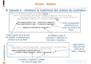 28Struts - M. Baron - Page
keulkeul.blogspot.com Struts : Action
Épisode 5 : améliorer le traitement des actions du contrôleur
public class FormulaireAction extends Action {
public ActionForward execute(ActionMapping mapping, ActionForm form,
HttpServletRequest req, HttpServletResponse res) throws Exception {
FormulaireBean formulaire = (FormulaireBean)form;
req.setAttribute("nom", formulaire.getNom());
req.setAttribute("age", formulaire.getAge());
return mapping.findForward("response");
}
}
Grâce au paramètre
ActionForm on a
accès au contenu du
Bean
L’objet requête de la Servlet
est modifié en ajoutant deux
attributs issus du Bean
On indique ici que la
prochaine re-direction se
fera dans « response »
...
<action
path="/main" name="formPersonne" scope="session" validate="true"
input="/erreurs.do" parameter="/vues/main.jsp"
type="monpackage.FormulaireAction">
<forward name="response" path="/reponse.do" />
</action>
...
Ajout dans le
corps de cette
action de la
balise <forward>
L’étiquette « response » indique
une nouvelle page cible
 