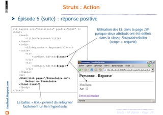 29Struts - M. Baron - Page
keulkeul.blogspot.com Struts : Action
Épisode 5 (suite) : réponse positive
<%@ taglib uri="htmlstruts" prefix="html" %>
<html>
<head>
<title>Personne</title>
</head>
<body>
<h2>Personne - Reponse</h2><hr>
<table>
<tr>
<td>Nom</td><td>${nom}
</tr>
<tr>
<td>Age</td><td>${age}
</tr>
</table>
<br>
<html:link page="/formulaire.do">
Retour au formulaire
</html:link>
</body>
</html>
Utilisation des EL dans la page JSP
puisque deux attributs ont été définis
dans la classe FormulaireAction
(scope = request)
La balise <link> permet de retourner
facilement un lien hypertexte
 