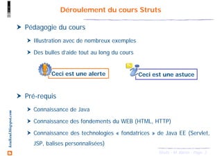 3Struts - M. Baron - Page
keulkeul.blogspot.com Déroulement du cours Struts
Ceci est une alerte Ceci est une astuce
Pédagogie du cours
Illustration avec de nombreux exemples
Des bulles d’aide tout au long du cours
Pré-requis
Connaissance de Java
Connaissance des fondements du WEB (HTML, HTTP)
Connaissance des technologies « fondatrices » de Java EE (Servlet,
JSP, balises personnalisées)
 