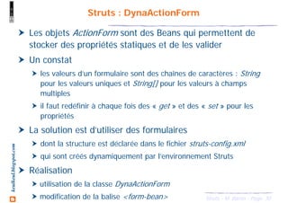 30Struts - M. Baron - Page
keulkeul.blogspot.com Struts : DynaActionForm
Les objets ActionForm sont des Beans qui permettent de
stocker des propriétés statiques et de les valider
Un constat
les valeurs d’un formulaire sont des chaînes de caractères : String
pour les valeurs uniques et String[] pour les valeurs à champs
multiples
il faut redéfinir à chaque fois des « get » et des « set » pour les
propriétés
La solution est d’utiliser des formulaires
dont la structure est déclarée dans le fichier struts-config.xml
qui sont créés dynamiquement par l’environnement Struts
Réalisation
utilisation de la classe DynaActionForm
modification de la balise <form-bean>
 