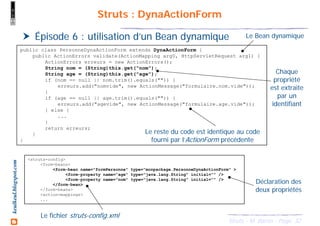 32Struts - M. Baron - Page
keulkeul.blogspot.com Struts : DynaActionForm
Épisode 6 : utilisation d’un Bean dynamique
public class PersonneDynaActionForm extends DynaActionForm {
public ActionErrors validate(ActionMapping arg0, HttpServletRequest arg1) {
ActionErrors erreurs = new ActionErrors();
String nom = (String)this.get("nom");
String age = (String)this.get("age");
if (nom == null || nom.trim().equals("")) {
erreurs.add("nomvide", new ActionMessage("formulaire.nom.vide"));
}
if (age == null || age.trim().equals("")) {
erreurs.add("agevide", new ActionMessage("formulaire.age.vide"));
} else {
...
}
return erreurs;
}
}
<struts-config>
<form-beans>
<form-bean name="formPersonne" type="monpackage.PersonneDynaActionForm" >
<form-property name="age" type="java.lang.String" initial="" />
<form-property name="nom" type="java.lang.String" initial="" />
</form-bean>
</form-beans>
<action-mappings>
...
Le Bean dynamique
Le fichier struts-config.xml
Chaque
propriété
est extraite
par un
identifiant
Le reste du code est identique au code
fourni par l’ActionForm précédente
Déclaration des
deux propriétés
 