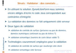 34Struts - M. Baron - Page
keulkeul.blogspot.com Struts : Validator : des constats ...
En utilisant la solution DynaActionForm nous sommes
encore obligés d’écrire le code Java correspondant aux
contraintes d’intégrité
La validation des données se fait uniquement côté serveur
Deux types de validation
validation de contrôle de surface (présence ou pas de données,
données numériques contenant ou pas de lettres ?)
validation sémantique (numéro de carte bleue valide ?)
Technologies couramment employées pour la validation
validation de contrôle de surface par JavaScript côté client
validation sémantique côté Serveur
 