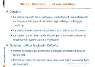 35Struts - M. Baron - Page
keulkeul.blogspot.com Struts : Validator : … et une solution
Constats
La vérification côté client est longue, explicitement non performante
car longue à débuguer et nécessite l’apprentissage du langage
JavaScript
La vérification de surface n’a pas lieu d’être réalisée sur le serveur
La solution par un Bean ActionForm et par la méthode validate est
répétitive car aucune aide à la vérification
Solution : utiliser le plug-in Validator
Permet de décrire des contraintes d’intégrité directement dans un
fichier XML
Permet de valider les données côté client sans écrire la moindre ligne
de JavaScript
 