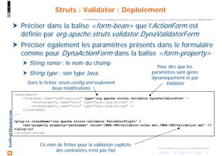 37Struts - M. Baron - Page
keulkeul.blogspot.com Struts : Validator : Déploiement
Préciser dans la balise <form-bean> que l’ActionForm est
définie par org.apache.struts.validator.DynaValidatorForm
Préciser également les paramètres présents dans le formulaire
comme pour DynaActionForm dans la balise <form-property>
String name : le nom du champ
String type : son type Java
<form-beans>
<form-bean name="nomFormulaire" type="org.apache.struts.validator.DynaValidatorForm" >
<form-property name="toto" type="java.lang.String" />
<form-property name="tutu" type="java.lang.String" />
</form-bean>
...
<plug-in className="org.apache.struts.validator.ValidatorPlugIn" >
<set-property property="pathnames" value="/WEB-INF/validator-rules.xml,/WEB-INF/validation.xml" />
</plug-in>
</struts-config>
Pour dire que les
paramètres sont gérés
dynamiquement et par
Validator
Ce nom de fichier pour la validation explicite
des contraintes n’est pas fixé
Dans le fichier struts-config.xml seulement
deux modifications
 