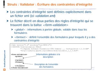 38Struts - M. Baron - Page
keulkeul.blogspot.com Struts : Validator : Écriture des contraintes d’intégrité
Les contraintes d’intégrité sont définies explicitement dans
un fichier xml (ici validation.xml)
Le fichier décrit en deux parties des règles d’intégrité qui se
trouvent dans la balise <form-validation>
<global> : informations à portée globale, valable dans tous les
formulaires
<formset> : définit l’ensemble des formulaires pour lesquels il y a des
contraintes d’intégrité
<?xml version="1.0" encoding="iso-8859-1"?>
<!DOCTYPE form-validation PUBLIC
"-//Apache Software Foundation//DTD Commons ... Configuration 1.1.3//EN"
"http://jakarta.apache.org/commons/dtds/validator_1_1_3.dtd">
<form-validation>
<global>
...
</global>
<formset>
...
</formset>
</form-validation>
Informations globales à la
description
Description de l’ensemble
des formulaires
 