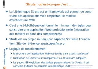 4Struts - M. Baron - Page
keulkeul.blogspot.com Struts : qu’est-ce-que c’est ...
La bibliothèque Struts est un framework qui permet de cons-
truire des applications Web respectant le modèle
d’architecture MVC
C’est une bibliothèque qui fournit le minimum de règles pour
construire une application Web professionnelle (séparation
des métiers et donc des compétences)
Struts est un projet soutenu par l’Apache Software Founda-
tion. Site de référence struts.apache.org
Logique de fonctionnement
la structure de l’application Web est décrite dans struts-config.xml
l’utilisation de Servlets est transparente via des classes adaptées
les pages JSP exploitent des balises personnalisées de Struts. Il est
conseillé d’utiliser en parallèle la bibliothèque JSTL
 