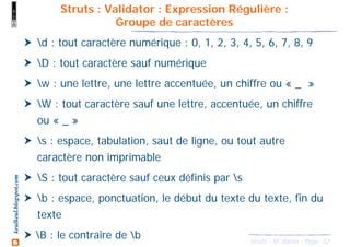 42Struts - M. Baron - Page
keulkeul.blogspot.com
Struts : Validator : Expression Régulière :
Groupe de caractères
d : tout caractère numérique : 0, 1, 2, 3, 4, 5, 6, 7, 8, 9
D : tout caractère sauf numérique
w : une lettre, une lettre accentuée, un chiffre ou « _ »
W : tout caractère sauf une lettre, accentuée, un chiffre
ou « _ »
s : espace, tabulation, saut de ligne, ou tout autre
caractère non imprimable
S : tout caractère sauf ceux définis par s
b : espace, ponctuation, le début du texte du texte, fin du
texte
B : le contraire de b
 