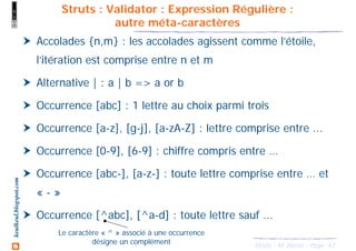 43Struts - M. Baron - Page
keulkeul.blogspot.com
Struts : Validator : Expression Régulière :
autre méta-caractères
Accolades {n,m} : les accolades agissent comme l’étoile,
l’itération est comprise entre n et m
Alternative | : a | b => a or b
Occurrence [abc] : 1 lettre au choix parmi trois
Occurrence [a-z], [g-j], [a-zA-Z] : lettre comprise entre ...
Occurrence [0-9], [6-9] : chiffre compris entre …
Occurrence [abc-], [a-z-] : toute lettre comprise entre … et
« - »
Occurrence [^abc], [^a-d] : toute lettre sauf ...
Le caractère « ^ » associé à une occurrence
désigne un complément
 