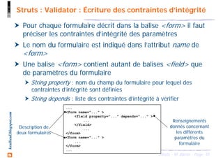 45Struts - M. Baron - Page
keulkeul.blogspot.com Struts : Validator : Écriture des contraintes d’intégrité
Pour chaque formulaire décrit dans la balise <form> il faut
préciser les contraintes d’intégrité des paramètres
Le nom du formulaire est indiqué dans l’attribut name de
<form>
Une balise <form> contient autant de balises <field> que
de paramètres du formulaire
String property : nom du champ du formulaire pour lequel des
contraintes d’intégrité sont définies
String depends : liste des contraintes d’intégrité à vérifier
...
<form name="..." >
<field property="..." depends="..." >
...
</field>
...
</form>
<form name="..." >
...
</form>
...
Description de
deux formulaires
Renseignements
donnés concernant
les différents
paramètres du
formulaire
 