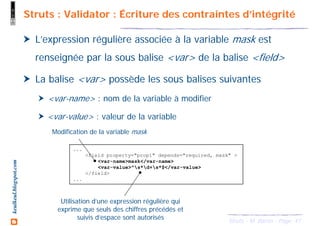 47Struts - M. Baron - Page
keulkeul.blogspot.com Struts : Validator : Écriture des contraintes d’intégrité
L’expression régulière associée à la variable mask est
renseignée par la sous balise <var> de la balise <field>
La balise <var> possède les sous balises suivantes
<var-name> : nom de la variable à modifier
<var-value> : valeur de la variable
...
<field property="prop1" depends="required, mask" >
<var-name>mask</var-name>
<var-value>^s*d+s*$</var-value>
</field>
...
Modification de la variable mask
Utilisation d’une expression régulière qui
exprime que seuls des chiffres précédés et
suivis d’espace sont autorisés
 