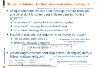 48Struts - M. Baron - Page
keulkeul.blogspot.com Struts : Validator : Écriture des contraintes d’intégrité
Chaque contrainte est liée à un message d’erreur défini par
une clé et dont le contenu est initialisé dans les fichiers
properties
errors.required : message lié à la contrainte required
errors.invalid : message lié à la contrainte mask
errors.email : message liée à la contrainte email
Possibilité d’ajouter des arguments au moyen de <argi>
i est un variant allant de 0 à 3
String key : message à retourner
Les messages d’erreurs sont déjà définis (en anglais) dans le
fichier validator-rules.xml
<field property="prop1" depends="required, mask" >
<arg0 key="mypropriete" />
</field>
L’argument arg0 sera utilisé dans
le retour des messages
errors.required={0} is required.
errors.invalid={0} is invalid.
errors.email={0} is an invalid e-mail adress
Fichier validator-rules.xml par défaut
Argument utilisé dans le message
 