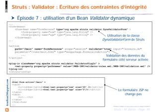 49Struts - M. Baron - Page
keulkeul.blogspot.com Struts : Validator : Écriture des contraintes d’intégrité
Épisode 7 : utilisation d’un Bean Validator dynamique
...
<form-beans>
<form-bean name="formPeronne" type="org.apache.struts.validator.DynaValidatorForm" >
<form-property name="nom" type="java.lang.String" />
<form-property name="age" type="java.lang.String" />
</form-bean>
...
<action
path="/main" name="formPersonne" scope="session" validate="true" input="/erreurs.do"
parameter="/vues/main.html" type="monpackage.FormulaireAction">
...
</action>
<plug-in className="org.apache.struts.validator.ValidatorPlugIn" >
<set-property property="pathnames" value="/WEB-INF/validator-rules.xml,/WEB-INF/validation.xml" />
</plug-in>
</struts-config>
Utilisation de la classe
DynaValidatorForm de Struts
...
<html:form action="/main" >
<table>
<tr><td>Nom</td><td><html:text property="nom" size="20" /></td></tr>
<tr><td>Age</td><td><html:text property="age" size="3"/></td></tr>
</table>
<table>
<tr>...</tr>
</table>
</html:form>
...
Validation des données du
formulaire côté serveur activée
Le formulaire JSP ne
change pas
 