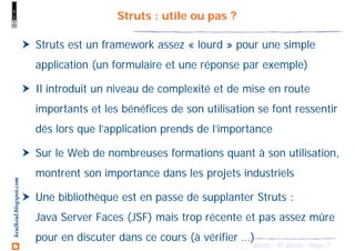 5Struts - M. Baron - Page
keulkeul.blogspot.com Struts : utile ou pas ?
Struts est un framework assez « lourd » pour une simple
application (un formulaire et une réponse par exemple)
Il introduit un niveau de complexité et de mise en route
importants et les bénéfices de son utilisation se font ressentir
dés lors que l’application prends de l’importance
Sur le Web de nombreuses formations quant à son utilisation,
montrent son importance dans les projets industriels
Une bibliothèque est en passe de supplanter Struts :
Java Server Faces (JSF) mais trop récente et pas assez mûre
pour en discuter dans ce cours (à vérifier …)
 
