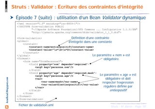 50Struts - M. Baron - Page
keulkeul.blogspot.com Struts : Validator : Écriture des contraintes d’intégrité
Épisode 7 (suite) : utilisation d’un Bean Validator dynamique
<?xml version="1.0" encoding="iso-8859-1"?>
<!DOCTYPE form-validation PUBLIC
"-//Apache Software Foundation//DTD Commons ... Configuration 1.1.3//EN"
"http://jakarta.apache.org/commons/dtds/validator_1_1_3.dtd">
<form-validation>
<global>
<constant>
<constant-name>entierpositif</constant-name>
<constant-value>^s*d+s*$</constant-value>
</constant>
</global>
<formset>
<form name="formPersonne3">
<field property="nom" depends="required">
<arg0 key="personne.nom"/>
</field>
<field property="age" depends="required,mask">
<arg0 key="personne.age"/>
<var>
<var-name>mask</var-name>
<var-value>${entierpositif}</var-value>
</var>
</field>
</form>
</formset>
</form-validation>
Définition d’une contrainte
d’intégrité dans une constante
Le paramètre « nom » est
obligatoire
Le paramètre « age » est
obligatoire et doit
respecter l’expression
régulière définie par
entierpositif
Fichier de validation.xml
 