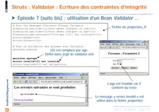51Struts - M. Baron - Page
keulkeul.blogspot.com Struts : Validator : Écriture des contraintes d’intégrité
Épisode 7 (suite bis) : utilisation d’un Bean Validator …
# Pour les messages d’erreurs d’avant Validator
formulaire.nom.vide=<li>Vous devez indiquer un nom</li>
formulaire.age.vide=<li>Vous devez indiquer un age</li>
formulaire.age.incorrect=<li>L'age [{0}] est incorrect</li>
errors.header=<ul>
errors.footer=</ul>
# Pour la validation des données avec Validator
personne.nom=nom
personne.age=age
errors.invalid={0} est invalide.
errors.required={0} est obligatoire.
L’âge est invalide car il
contient du texte
Le message « errors.invalid » est
utilisé dans le fichier properties
{0} est remplacé par age.
Défini dans arg0 de validator.xml
Fichier de properties_fr
 