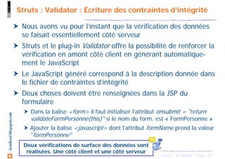 52Struts - M. Baron - Page
keulkeul.blogspot.com Struts : Validator : Écriture des contraintes d’intégrité
Nous avons vu pour l’instant que la vérification des données
se faisait essentiellement côté serveur
Struts et le plug-in Validator offre la possibilité de renforcer la
vérification en amont côté client en générant automatique-
ment le JavaScript
Le JavaScript généré correspond à la description donnée dans
le fichier de contraintes d’intégrité
Deux choses doivent être renseignées dans la JSP du
formulaire
Dans la balise <form> il faut initialiser l’attribut onsubmit = "return
validateFormPersonne(this)" si le nom du form. est « FormPersonne »
Ajouter la balise <javascript> dont l’attribut formName prend la valeur
"formPersonne"
Deux vérifications de surface des données sont
réalisées. Une côté client et une côté serveur
 