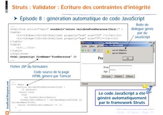 53Struts - M. Baron - Page
keulkeul.blogspot.com Struts : Validator : Écriture des contraintes d’intégrité
Épisode 8 : génération automatique de code JavaScript
...
<html:form action="/main" onsubmit="return validateFormPersonne(this);" >
<table>
<tr><td>Nom</td><td><html:text property="nom" size="20" /></td></tr>
<tr><td>Age</td><td><html:text property="age" size="3"/></td></tr>
</table>
<table>
<tr>...</tr>
</table>
</html:form>
<html:javascript formName="formPersonne" />
...
Boîte de
dialogue gérée
par du
JavaScript
...
<!-- Begin
function validateFormPersonne4(form) {
if (bCancel)
return true;
else
var formValidationResult;
formValidationResult = validateRequired(form) &&
validateMask(form);
return (formValidationResult == 1);
}
...
Fichier JSP du formulaire
Code source de la page
HTML généré par Tomcat
Le code JavaScript a été
généré automatiquement
par le framework Struts
 