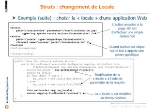 56Struts - M. Baron - Page
keulkeul.blogspot.com Struts : changement de Locale
Exemple (suite) : choisir la « locale » d’une application Web
...
<action
path="/localechoice" parameter="/vues/localechoice.jsp"
type="org.apache.struts.actions.ForwardAction" />
<action
path="/locale" type="monpackage.ChoiceLocale">
<forward name="success" path="/localechoice.do" />
</action>
</action-mappings>
</struts-config>
L’action associée à la
page JSP est
d’effectuer une simple
redirection
Quand l’utilisateur clique
sur le lien il appelle une
action spécifique
public class ChoiceLocale extends Action {
public ActionForward execute(ActionMapping mapping, ActionForm form,
HttpServletRequest req, HttpServletResponse res) throws Exception {
String mon_objet = req.getParameter("locale");
Locale ma_locale;
if (mon_objet != null) {
ma_locale = new Locale(mon_objet);
} else {
ma_locale = new Locale("fr","FR");
}
this.setLocale( req, ma_locale);
return mapping.findForward("success");
}
}
Modification de la
« locale » à l’aide du
paramètre de la requête
La « locale » est modifiée
au niveau session
 