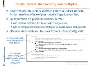 58Struts - M. Baron - Page
keulkeul.blogspot.com Struts : fichier struts-config.xml multiples
Pour l’instant nous nous sommes limités à utiliser un seul
fichier struts-config.xml pour décrire l’application Web
La séparation en plusieurs fichiers permet
une meilleur visibilité des fichiers de configuration
une décomposition moins monolithique de l’application Web globale
Déclarer dans web.xml tous les fichiers struts config.xml
...
<servlet>
<servlet-name>action</servlet-name>
<servlet-class>org.apache.struts.action.ActionServlet</servlet-class>
<init-param>
<param-name>config</param-name>
<param-value>/WEB-INF/struts-config.xml</param-value>
</init-param>
<init-param>
<param-name>config/module1</param-name>
<param-value>/WEB-INF/module1/struts-config.xml</param-value>
</init-param>
...
<servlet-mapping>
<servlet-name>action</servlet-name>
<url-pattern>*.do</url-pattern>
</servlet-mapping>
...
Un fichier principal
relatif à l’application
Web globale
Pour chaque
struts-config.xml
supplémentaire ajouter
une balise
<init-param>
 