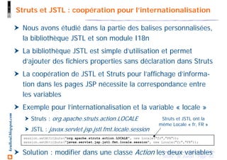 63Struts - M. Baron - Page
keulkeul.blogspot.com Struts et JSTL : coopération pour l’internationalisation
Nous avons étudié dans la partie des balises personnalisées,
la bibliothèque JSTL et son module I18n
La bibliothèque JSTL est simple d’utilisation et permet
d’ajouter des fichiers properties sans déclaration dans Struts
La coopération de JSTL et Struts pour l’affichage d’informa-
tion dans les pages JSP nécessite la correspondance entre
les variables
Exemple pour l’internationalisation et la variable « locale »
Struts : org.apache.struts.action.LOCALE
JSTL : javax.servlet.jsp.jstl.fmt.locale.session
Solution : modifier dans une classe Action les deux variables
session.setAttribute("org.apache.struts.action.LOCALE", new Locale("fr","FR"));
session.setAttribute("javax.servlet.jsp.jstl.fmt.locale.session", new Locale("fr","FR"));
Struts et JSTL ont la
même Locale « fr, FR »
 