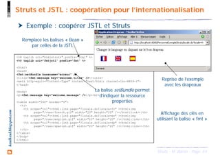 64Struts - M. Baron - Page
keulkeul.blogspot.com
<%@ taglib uri="htmlstruts" prefix="html" %>
<%@ taglib uri="fmtjstl" prefix="fmt" %>
<html>
<head>
<fmt:setBundle basename="erreur" />
<title><fmt:message key="welcome.title" /></title>
<meta http-equiv="Content-Type" content="text/html; charset=iso-8859-1">
</head>
<body>
<p><fmt:message key="welcome.message" /></p><br>
<table width="200" border="0">
<tr>
<th scope="col"><html:link page="/locale.do?locale=fr" ><html:img
page="/vues/french.gif" width="23" height="20" /></html:link></th>
<th scope="col"><html:link page="/locale.do?locale=en" ><html:img
page="/vues/english.gif" width="23" height="20" /></html:link></th>
<th scope="col"><html:link page="/locale.do?locale=sp" ><html:img
page="/vues/spanish.gif" width="23" height="20" /></html:link></th>
</tr>
</table>
</body>
</html>
Struts et JSTL : coopération pour l’internationalisation
Exemple : coopérer JSTL et Struts
Reprise de l’exemple
avec les drapeaux
Remplace les balises « Bean »
par celles de la JSTL
La balise setBundle permet
d’indiquer la ressource
properties
Affichage des clés en
utilisant la balise « fmt »
 