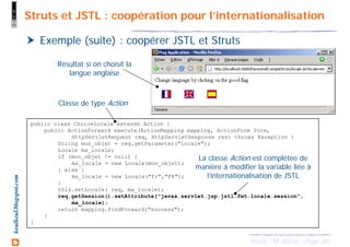 65Struts - M. Baron - Page
keulkeul.blogspot.com Struts et JSTL : coopération pour l’internationalisation
Exemple (suite) : coopérer JSTL et Struts
public class ChoiceLocale extends Action {
public ActionForward execute(ActionMapping mapping, ActionForm form,
HttpServletRequest req, HttpServletResponse res) throws Exception {
String mon_objet = req.getParameter("locale");
Locale ma_locale;
if (mon_objet != null) {
ma_locale = new Locale(mon_objet);
} else {
ma_locale = new Locale("fr","FR");
}
this.setLocale( req, ma_locale);
req.getSession().setAttribute("javax.servlet.jsp.jstl.fmt.locale.session",
ma_locale);
return mapping.findForward("success");
}
}
La classe Action est complétée de
manière à modifier la variable liée à
l’internationalisation de JSTL
Classe de type Action
Résultat si on choisit la
langue anglaise
 