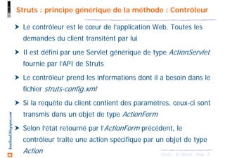 8Struts - M. Baron - Page
keulkeul.blogspot.com Struts : principe générique de la méthode : Contrôleur
Le contrôleur est le cœur de l’application Web. Toutes les
demandes du client transitent par lui
Il est défini par une Servlet générique de type ActionServlet
fournie par l’API de Struts
Le contrôleur prend les informations dont il a besoin dans le
fichier struts-config.xml
Si la requête du client contient des paramètres, ceux-ci sont
transmis dans un objet de type ActionForm
Selon l’état retourné par l’ActionForm précédent, le
contrôleur traite une action spécifique par un objet de type
Action
 