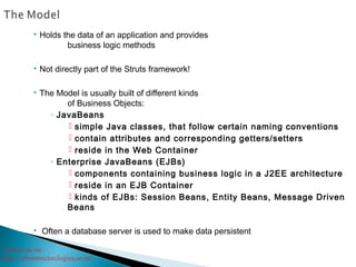 Contact us on :
http://vibranttechnologies.co.in/
 Holds the data of an application and provides
business logic methods
 Not directly part of the Struts framework!
 The Model is usually built of different kinds
of Business Objects:
◦ JavaBeans
 simple Java classes, that follow certain naming conventions
 contain attributes and corresponding getters/setters
 reside in the Web Container
◦ Enterprise JavaBeans (EJBs)
 components containing business logic in a J2EE architecture
 reside in an EJB Container
 kinds of EJBs: Session Beans, Entity Beans, Message Driven
Beans
 Often a database server is used to make data persistent
 