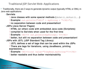 Contact us on :
http://vibranttechnologies.co.in/
 Traditionally, there are 3 ways to generate dynamic output (typically HTML or XML) in
Java web applications:
◦ Servlets
 Java classes with some special methods (doGet(), doPost(), …)
 Example: out.println("<H1>" + myString + "</H1>");
 no separation between code and presentation!
◦ JSPs (Java Server Pages)
 HTML (or other) code with embedded Java code (Scriptlets)
 compiled to Servlets when used for the first time
 Example: <H1><% out.println(myString); %></H1>
 better, but still no separation between code and presentation!
◦ JSPs with JSTL (JSP Standard Tag Library)
 JSTL defines a set of tags that can be used within the JSPs
 There are tags for iterations, using JavaBeans, printing
expressions…
 Example: <H1><c:out value="${myBean.myString}"/></H1>
 better readable and thus better maintainability
 